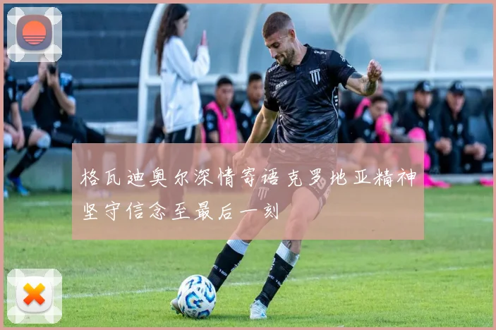 格瓦迪奥尔深情寄语克罗地亚精神坚守信念至最后一刻