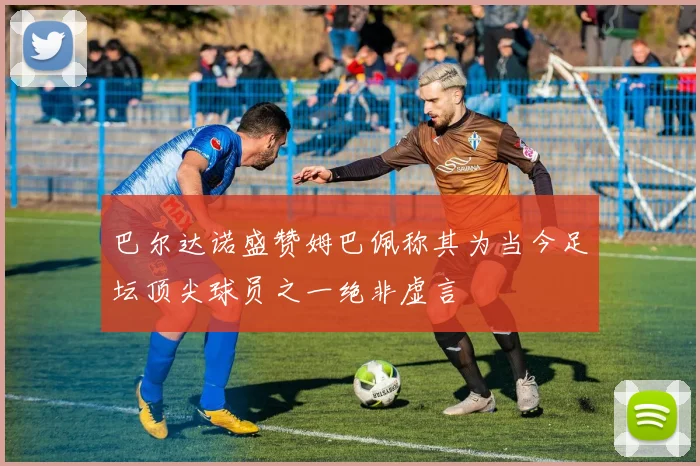 巴尔达诺盛赞姆巴佩称其为当今足坛顶尖球员之一绝非虚言