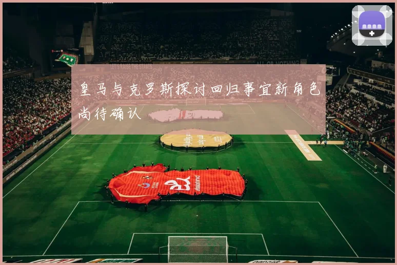皇马与克罗斯探讨回归事宜新角色尚待确认