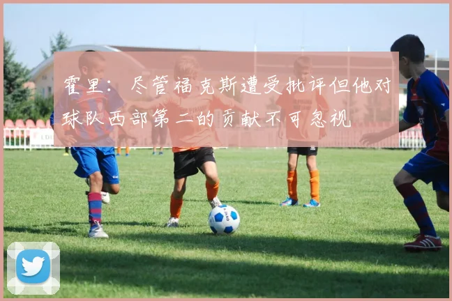 霍里：尽管福克斯遭受批评但他对球队西部第二的贡献不可忽视