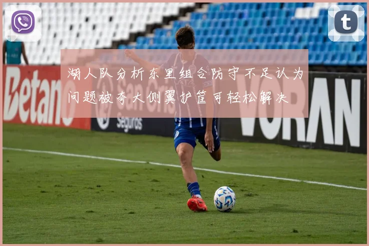 湖人队分析东里组合防守不足认为问题被夸大侧翼护筐可轻松解决