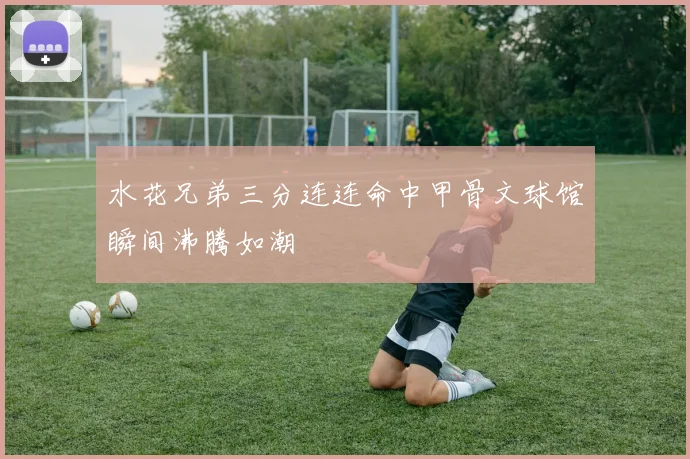 水花兄弟三分连连命中甲骨文球馆瞬间沸腾如潮