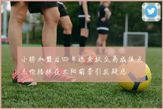小桥加盟后四年选秀权交易成焦点杰伦格林在太阳前景引发疑虑