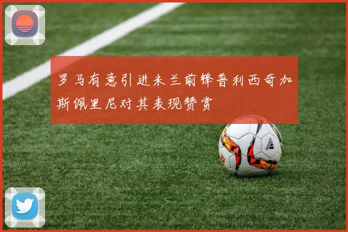 罗马有意引进米兰前锋普利西奇加斯佩里尼对其表现赞赏
