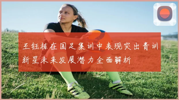 王钰栋在国足集训中表现突出青训新星未来发展潜力全面解析