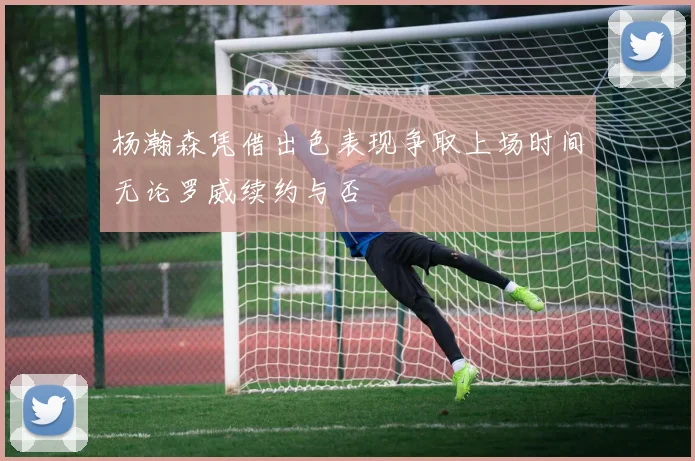 杨瀚森凭借出色表现争取上场时间无论罗威续约与否