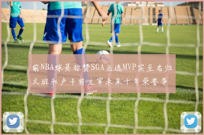前NBA球员称赞SGA当选MVP实至名归文班和卢卡将主宰未来十年荣誉争夺