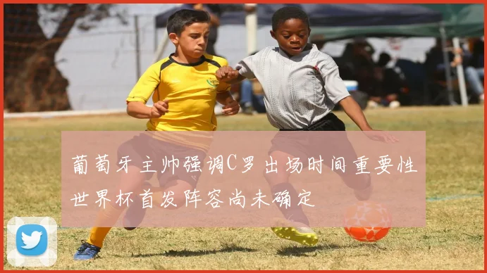 葡萄牙主帅强调C罗出场时间重要性世界杯首发阵容尚未确定