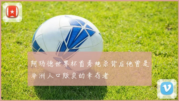 阿玛德世界杯首秀绝杀背后他曾是非洲人口贩卖的幸存者