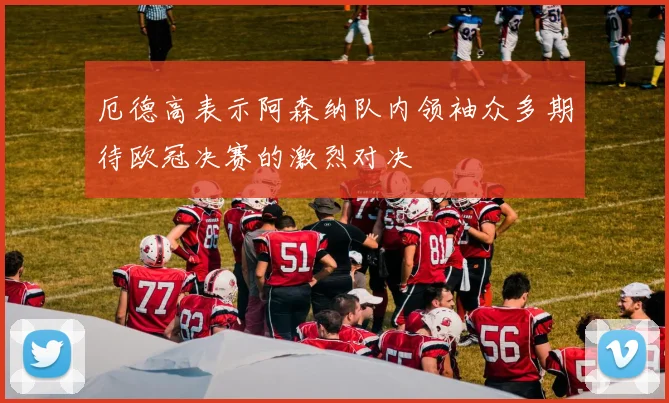 厄德高表示阿森纳队内领袖众多期待欧冠决赛的激烈对决
