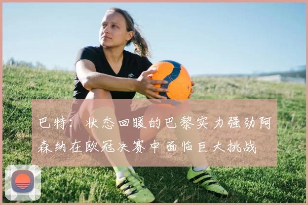 巴特：状态回暖的巴黎实力强劲阿森纳在欧冠决赛中面临巨大挑战