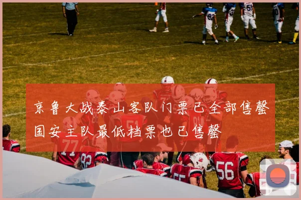 京鲁大战泰山客队门票已全部售罄国安主队最低档票也已售罄