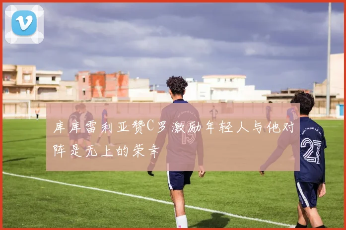 库库雷利亚赞C罗激励年轻人与他对阵是无上的荣幸