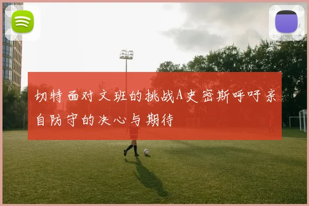 切特面对文班的挑战A史密斯呼吁亲自防守的决心与期待