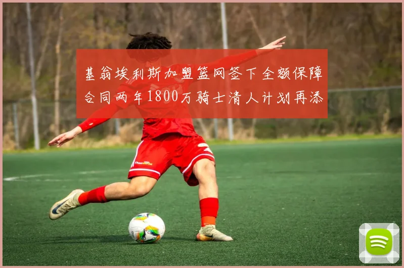 基翁埃利斯加盟篮网签下全额保障合同两年1800万骑士清人计划再添新动态