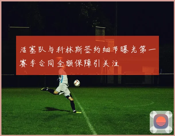 活塞队与科林斯签约细节曝光第一赛季合同全额保障引关注
