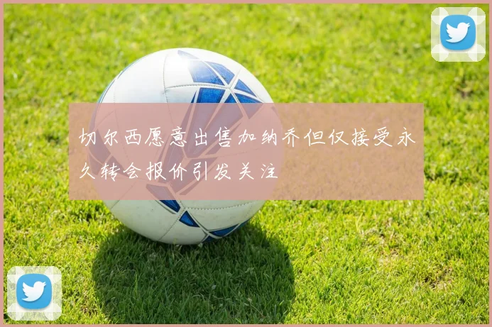 切尔西愿意出售加纳乔但仅接受永久转会报价引发关注