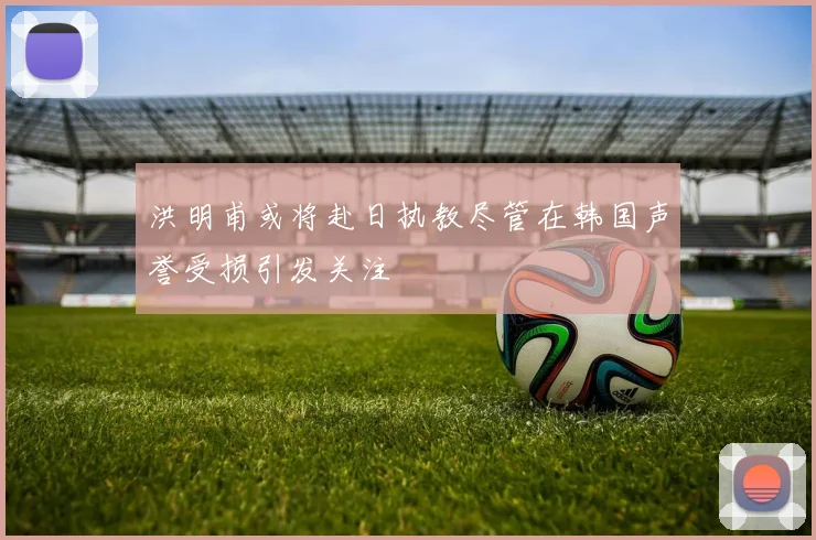 洪明甫或将赴日执教尽管在韩国声誉受损引发关注