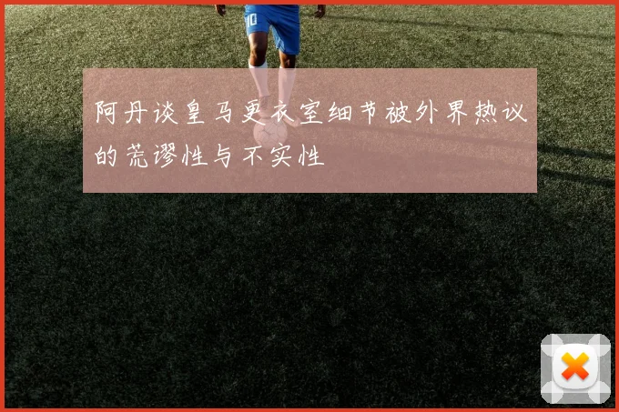 阿丹谈皇马更衣室细节被外界热议的荒谬性与不实性