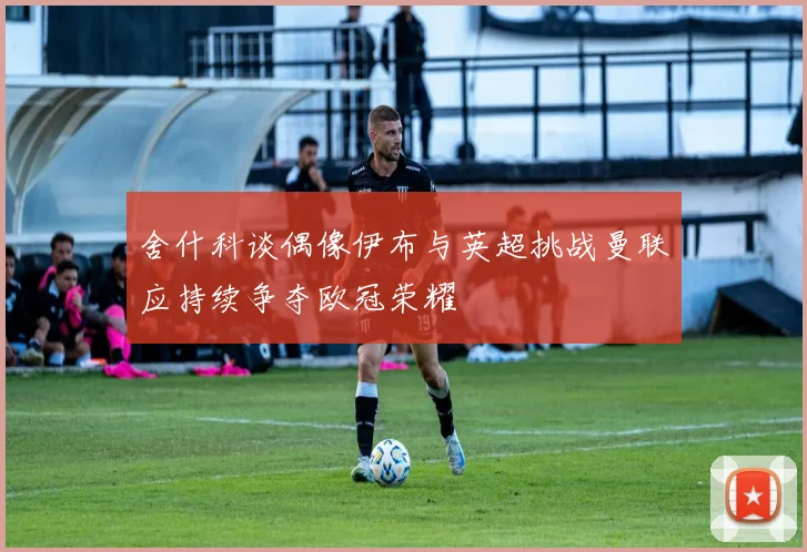 舍什科谈偶像伊布与英超挑战曼联应持续争夺欧冠荣耀
