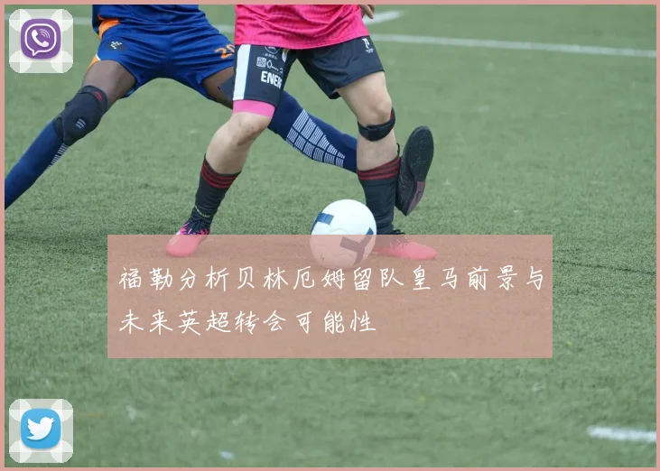 福勒分析贝林厄姆留队皇马前景与未来英超转会可能性
