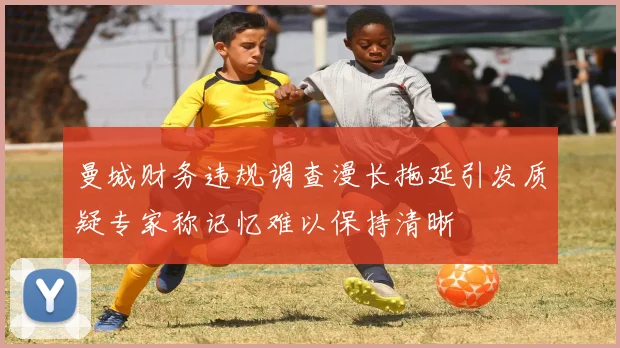 曼城财务违规调查漫长拖延引发质疑专家称记忆难以保持清晰