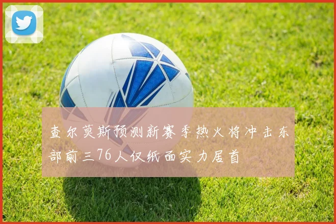查尔莫斯预测新赛季热火将冲击东部前三76人仅纸面实力居首